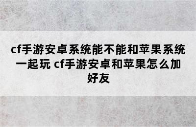 cf手游安卓系统能不能和苹果系统一起玩 cf手游安卓和苹果怎么加好友